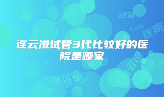 连云港试管3代比较好的医院是哪家