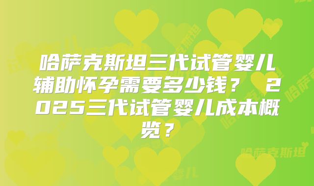 哈萨克斯坦三代试管婴儿辅助怀孕需要多少钱？ 2025三代试管婴儿成本概览？