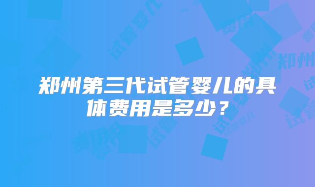 郑州第三代试管婴儿的具体费用是多少？