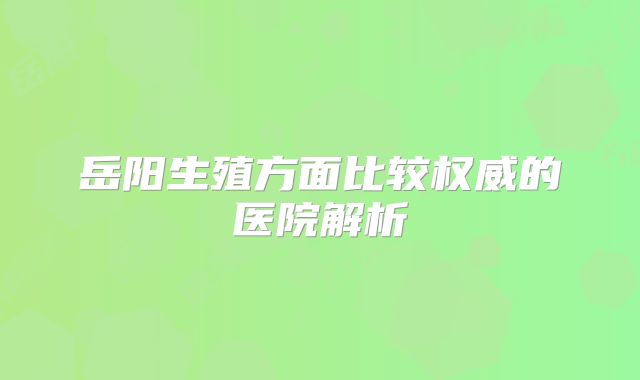 岳阳生殖方面比较权威的医院解析