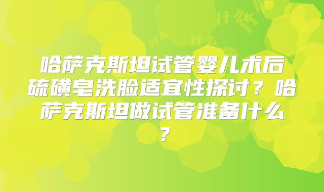 哈萨克斯坦试管婴儿术后硫磺皂洗脸适宜性探讨？哈萨克斯坦做试管准备什么？