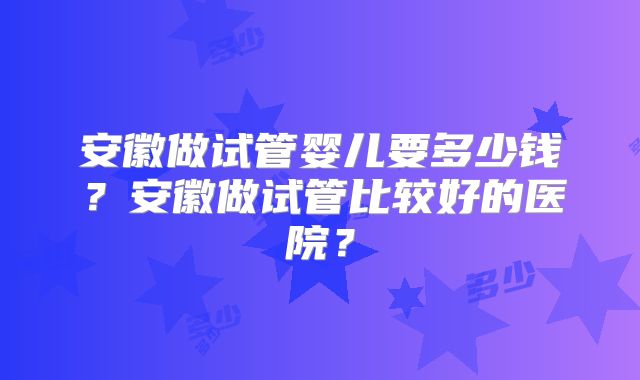 安徽做试管婴儿要多少钱？安徽做试管比较好的医院？