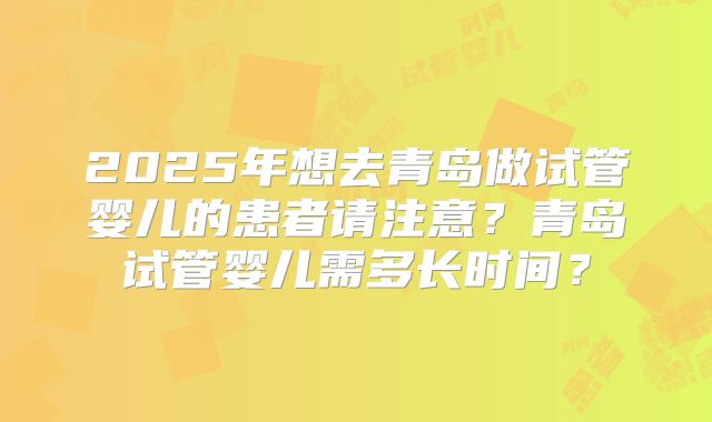 2025年想去青岛做试管婴儿的患者请注意?青岛试管婴儿需多长时间?