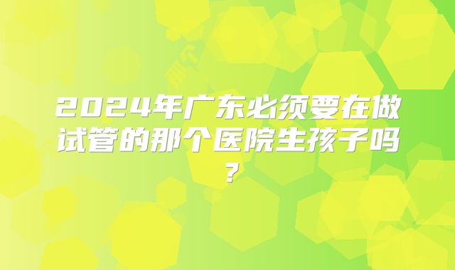 2024年广东必须要在做试管的那个医院生孩子吗?