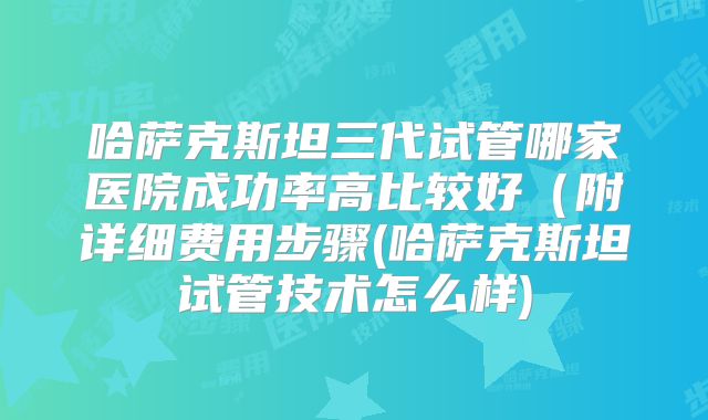 哈萨克斯坦三代试管哪家医院成功率高比较好（附详细费用步骤(哈萨克斯坦试管技术怎么样)