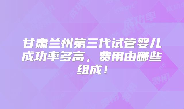 甘肃兰州第三代试管婴儿成功率多高,费用由哪些组成!
