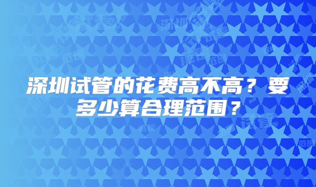 深圳试管的花费高不高？要多少算合理范围？