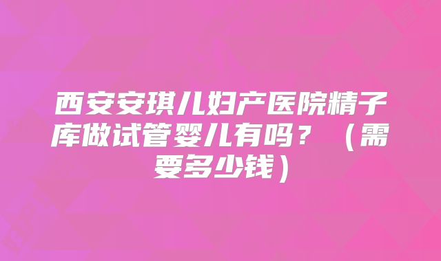 西安安琪儿妇产医院精子库做试管婴儿有吗？（需要多少钱）