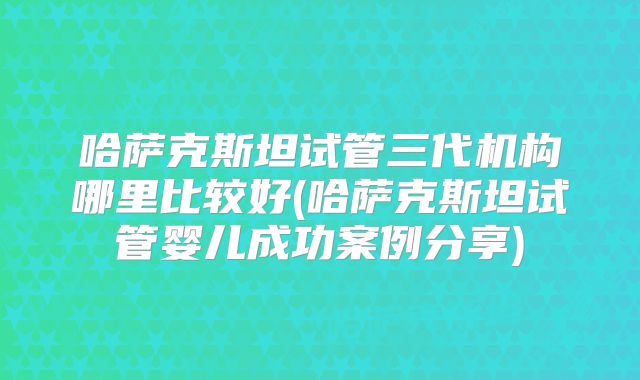 哈萨克斯坦试管三代机构哪里比较好(哈萨克斯坦试管婴儿成功案例分享)