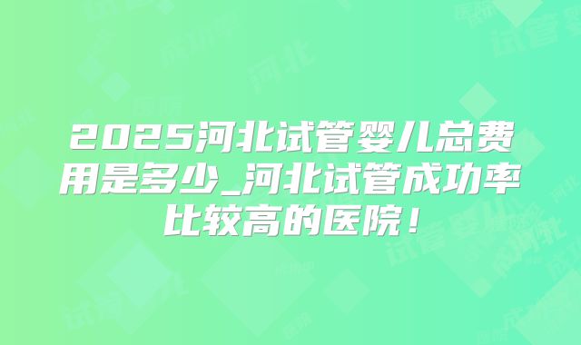 2025河北试管婴儿总费用是多少_河北试管成功率比较高的医院！