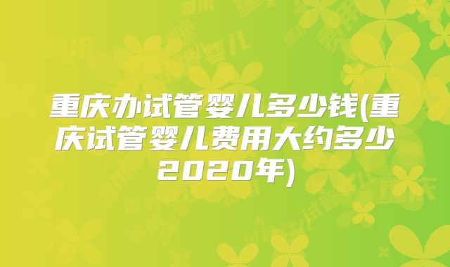 重庆办试管婴儿多少钱(重庆试管婴儿费用大约多少2020年)