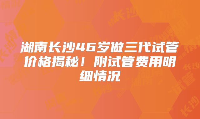 湖南长沙46岁做三代试管价格揭秘！附试管费用明细情况