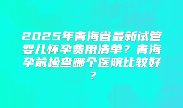 2025年青海省最新试管婴儿怀孕费用清单？青海孕前检查哪个医院比较好？