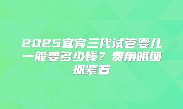2025宜宾三代试管婴儿一般要多少钱？费用明细抓紧看