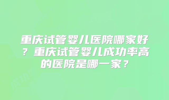 重庆试管婴儿医院哪家好?重庆试管婴儿成功率高的医院是哪一家?