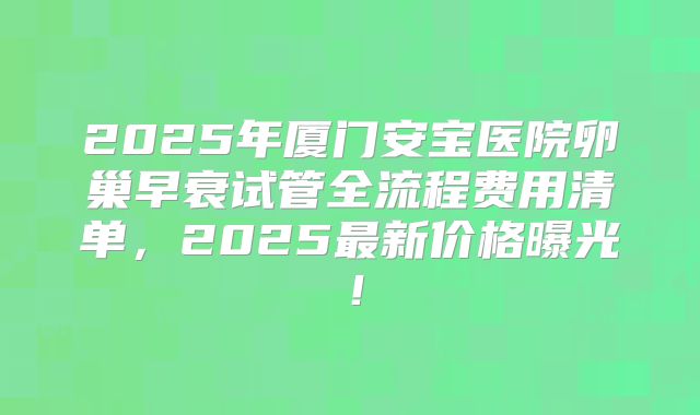 2025年厦门安宝医院卵巢早衰试管全流程费用清单，2025最新价格曝光！