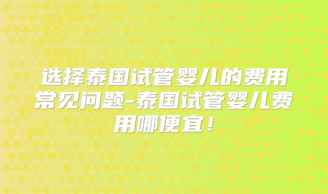 选择泰国试管婴儿的费用常见问题-泰国试管婴儿费用哪便宜!