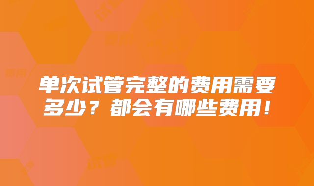 单次试管完整的费用需要多少?都会有哪些费用!