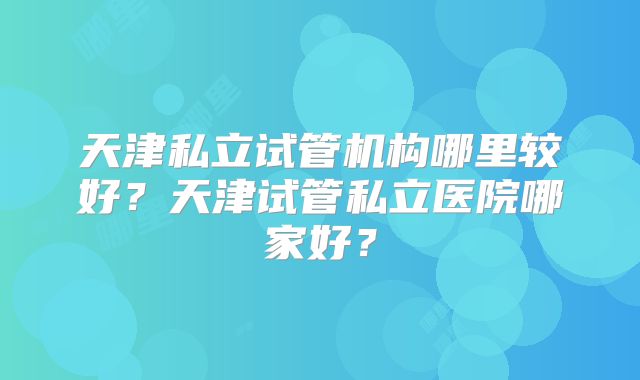 天津私立试管机构哪里较好?天津试管私立医院哪家好?