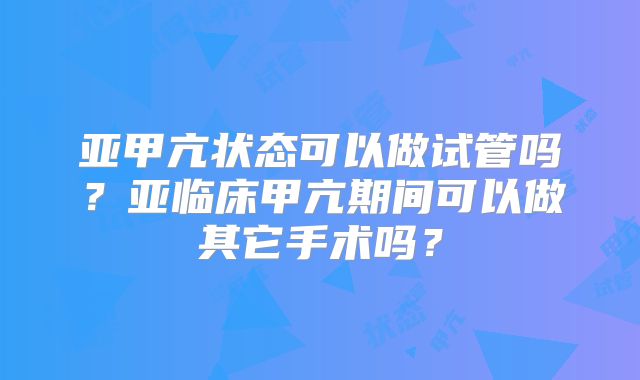 亚甲亢状态可以做试管吗?亚临床甲亢期间可以做其它手术吗?
