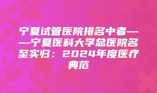 宁夏试管医院排名中者——宁夏医科大学总医院名至实归:2024年度医疗典范