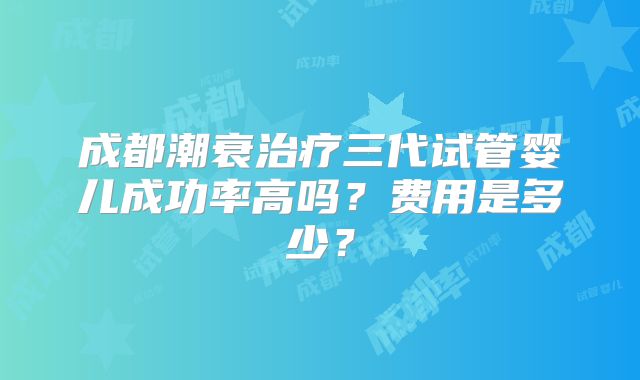 成都潮衰治疗三代试管婴儿成功率高吗?费用是多少?