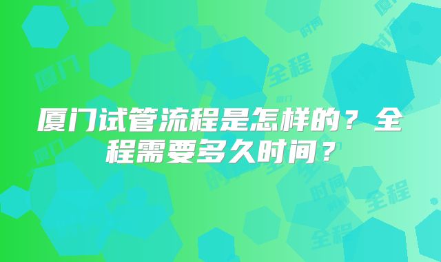 厦门试管流程是怎样的？全程需要多久时间？