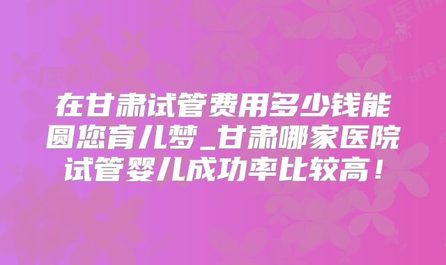 在甘肃试管费用多少钱能圆您育儿梦_甘肃哪家医院试管婴儿成功率比较高！