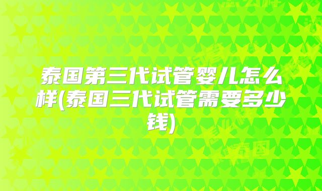泰国第三代试管婴儿怎么样(泰国三代试管需要多少钱)