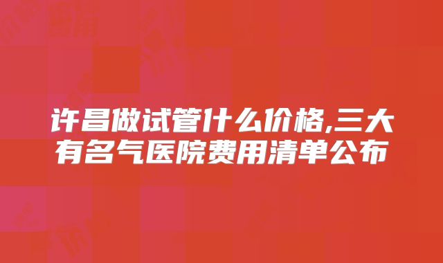 许昌做试管什么价格,三大有名气医院费用清单公布