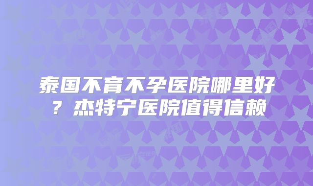 泰国不育不孕医院哪里好？杰特宁医院值得信赖