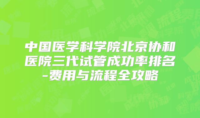 中国医学科学院北京协和医院三代试管成功率排名-费用与流程全攻略