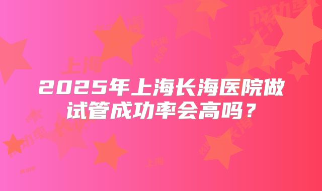 2025年上海长海医院做试管成功率会高吗？
