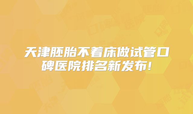 天津胚胎不着床做试管口碑医院排名新发布!