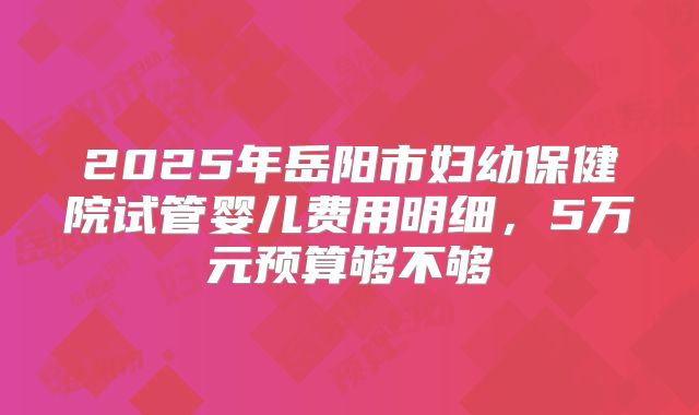 2025年岳阳市妇幼保健院试管婴儿费用明细,5万元预算够不够