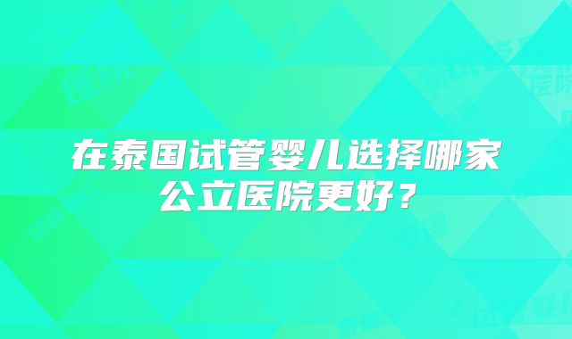 在泰国试管婴儿选择哪家公立医院更好？