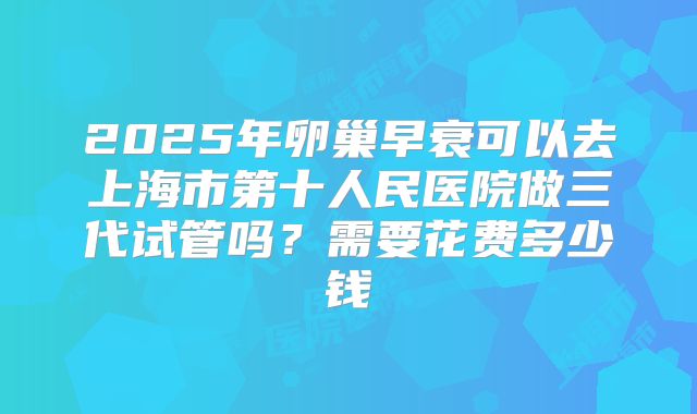 2025年卵巢早衰可以去上海市第十人民医院做三代试管吗？需要花费多少钱