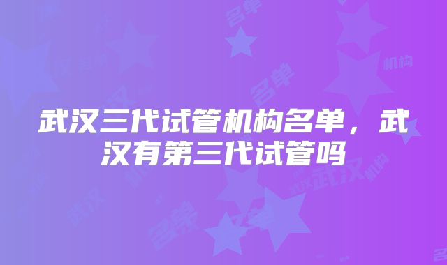 武汉三代试管机构名单,武汉有第三代试管吗
