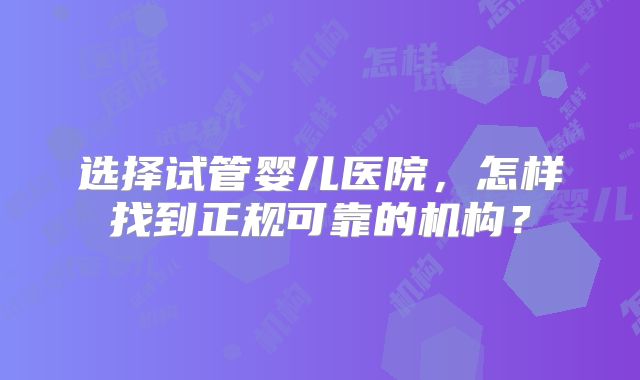 选择试管婴儿医院，怎样找到正规可靠的机构？