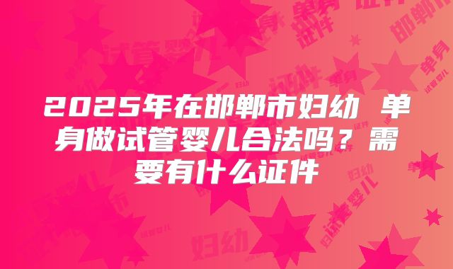2025年在邯郸市妇幼 单身做试管婴儿合法吗？需要有什么证件