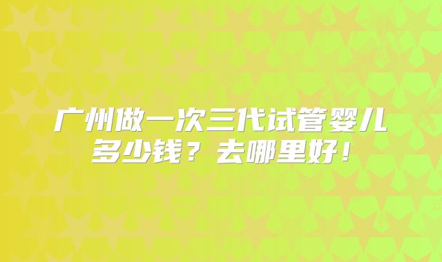 广州做一次三代试管婴儿多少钱？去哪里好！