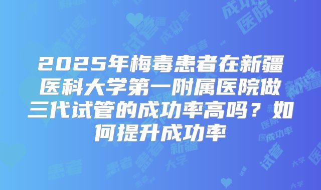 2025年梅毒患者在新疆医科大学第一附属医院做三代试管的成功率高吗？如何提升成功率