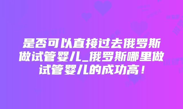 是否可以直接过去俄罗斯做试管婴儿_俄罗斯哪里做试管婴儿的成功高！