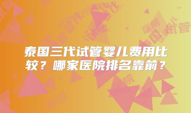 泰国三代试管婴儿费用比较?哪家医院排名靠前?