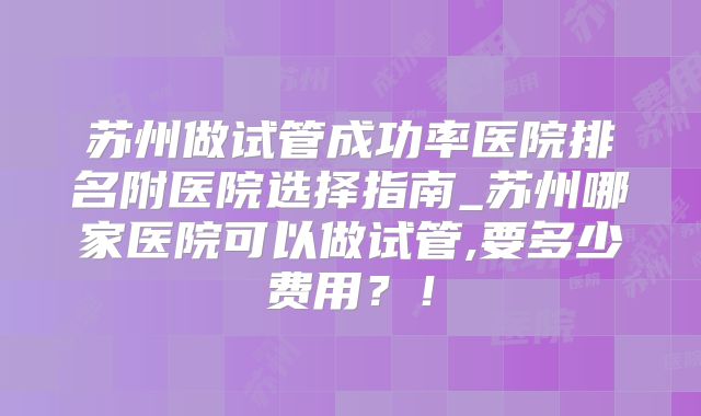 苏州做试管成功率医院排名附医院选择指南_苏州哪家医院可以做试管,要多少费用？！