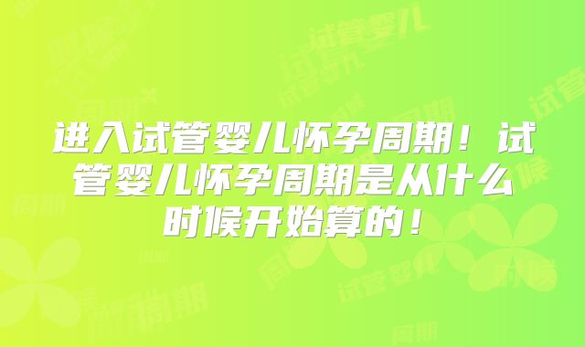 进入试管婴儿怀孕周期！试管婴儿怀孕周期是从什么时候开始算的！