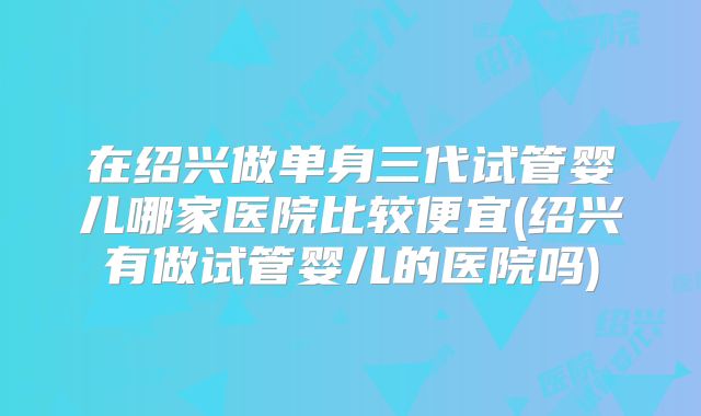 在绍兴做单身三代试管婴儿哪家医院比较便宜(绍兴有做试管婴儿的医院吗)