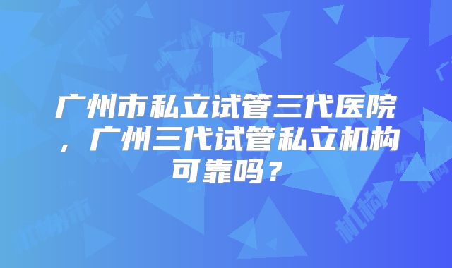广州市私立试管三代医院，广州三代试管私立机构可靠吗？