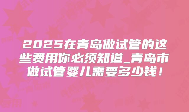2025在青岛做试管的这些费用你必须知道_青岛市做试管婴儿需要多少钱！