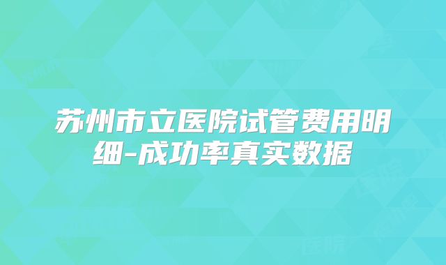 苏州市立医院试管费用明细-成功率真实数据